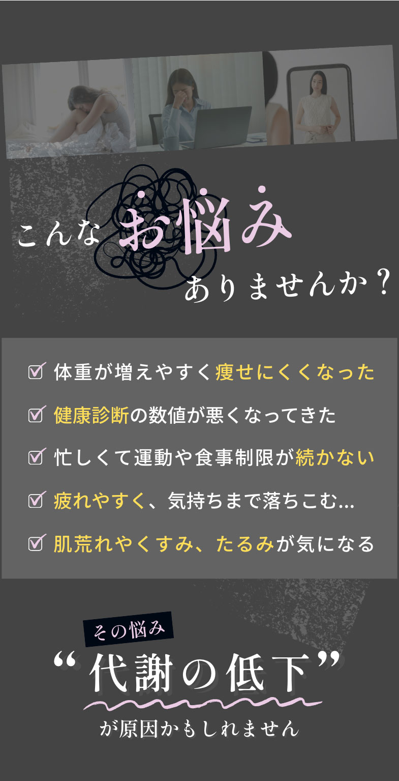 こんなお悩みありませんか？ 忙しくて運動や食事制限が続かない 体重が増えやすく痩せにくくなった 健康診断の数値が悪くなってきた 疲れやすく、気持ちまで落ちこむ... 肌荒れやくすみ、たるみが気になる その悩み“代謝の低下”が原因かもしれません