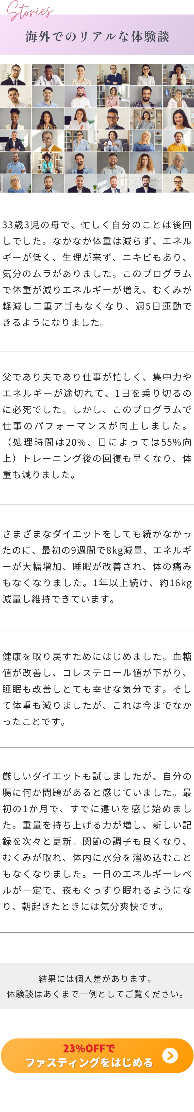 海外でのリアルな体験談 33歳3児の母で、忙しく自分のことは後回しでした。なかなか体重は減らず、エネルギーが低く、生理が来ず、ニキビもあり、気分のムラがありました。このプログラムで体重が減りエネルギーが増え、むくみが軽減し二重アゴもなくなり、週5日運動できるようになりました。父であり夫であり仕事が忙しく、集中力やエネルギーが途切れて、1日を乗り切るのに必死でした。しかし、このプログラムで仕事のパフォーマンスが向上しました。（処理時間は20%、日によっては55%向上）トレーニング後の回復も早くなり、体重も減りました。