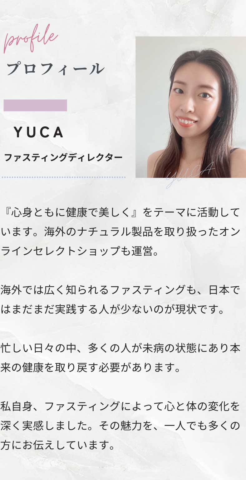 プロフィール YUCA - ファスティングディレクター エステティシャンを経て、ファスティングサポーターへ。『心身ともに健康で美しく』をテーマに活動しています。海外のナチュラル製品を取り扱ったオンラインセレクトショップも運営。　 ファスティングは、海外では健康法として広く知られていますが、日本ではまだ実践している人が少ないのが現状です。 現代の忙しい生活の中で、多くの人が未病の状態にあり、本当の健康を取り戻す必要性を痛感しています。 私自身の経験から、16時間断食は単なる健康法を超え、人生そのものを変える力があると確信し、このメソッドを広める活動に全力を注いでいます。