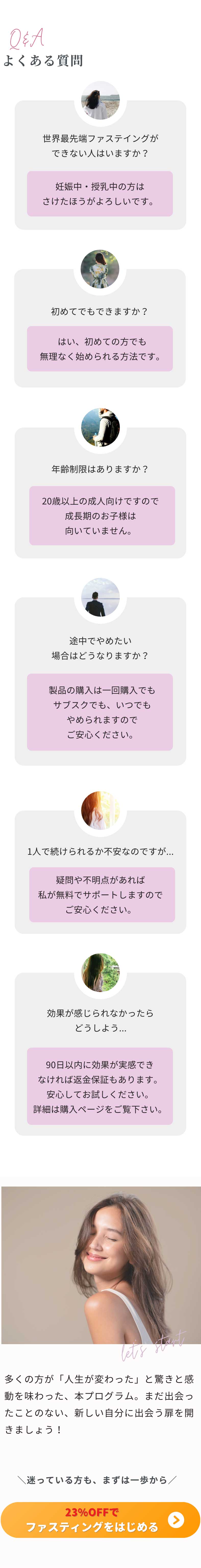 よくある質問 世界最先端ファステイングができない人はいますか？妊娠中・授乳中の方はさけたほうがよろしいです。 初めてでもできますか？はい、初めての方でも無理なく始められる方法です。年齢制限はありますか？20歳以上の成人向けですので成長期のお子様は向いていません。途中でやめたい場合はどうなりますか？製品の購入は一回購入でもサブスクでも、いつでもやめられますのでご安心ください。 1人で続けられるか不安なのですが...疑問や不明点があれば私が無料でサポートしますのでご安心ください。 効果が感じられなかったらどうしよう...90日以内に効果が実感できなければ返金保証もあります。安心してお試しください。詳細は購入ページをご覧下さい。